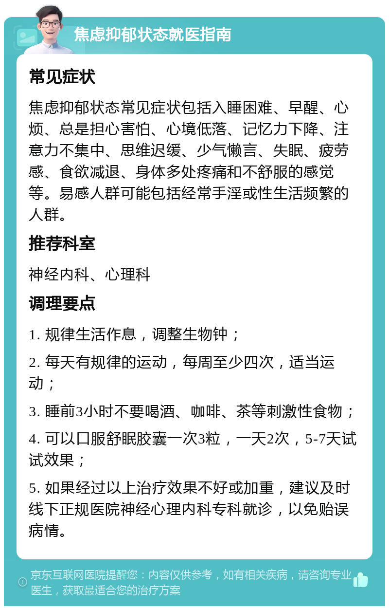 焦虑抑郁状态就医指南 常见症状 焦虑抑郁状态常见症状包括入睡困难、早醒、心烦、总是担心害怕、心境低落、记忆力下降、注意力不集中、思维迟缓、少气懒言、失眠、疲劳感、食欲减退、身体多处疼痛和不舒服的感觉等。易感人群可能包括经常手淫或性生活频繁的人群。 推荐科室 神经内科、心理科 调理要点 1. 规律生活作息，调整生物钟； 2. 每天有规律的运动，每周至少四次，适当运动； 3. 睡前3小时不要喝酒、咖啡、茶等刺激性食物； 4. 可以口服舒眠胶囊一次3粒，一天2次，5-7天试试效果； 5. 如果经过以上治疗效果不好或加重，建议及时线下正规医院神经心理内科专科就诊，以免贻误病情。