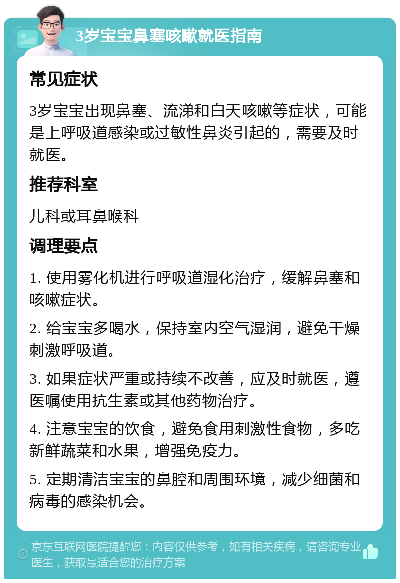 3岁宝宝鼻塞咳嗽就医指南 常见症状 3岁宝宝出现鼻塞、流涕和白天咳嗽等症状，可能是上呼吸道感染或过敏性鼻炎引起的，需要及时就医。 推荐科室 儿科或耳鼻喉科 调理要点 1. 使用雾化机进行呼吸道湿化治疗，缓解鼻塞和咳嗽症状。 2. 给宝宝多喝水，保持室内空气湿润，避免干燥刺激呼吸道。 3. 如果症状严重或持续不改善，应及时就医，遵医嘱使用抗生素或其他药物治疗。 4. 注意宝宝的饮食，避免食用刺激性食物，多吃新鲜蔬菜和水果，增强免疫力。 5. 定期清洁宝宝的鼻腔和周围环境，减少细菌和病毒的感染机会。