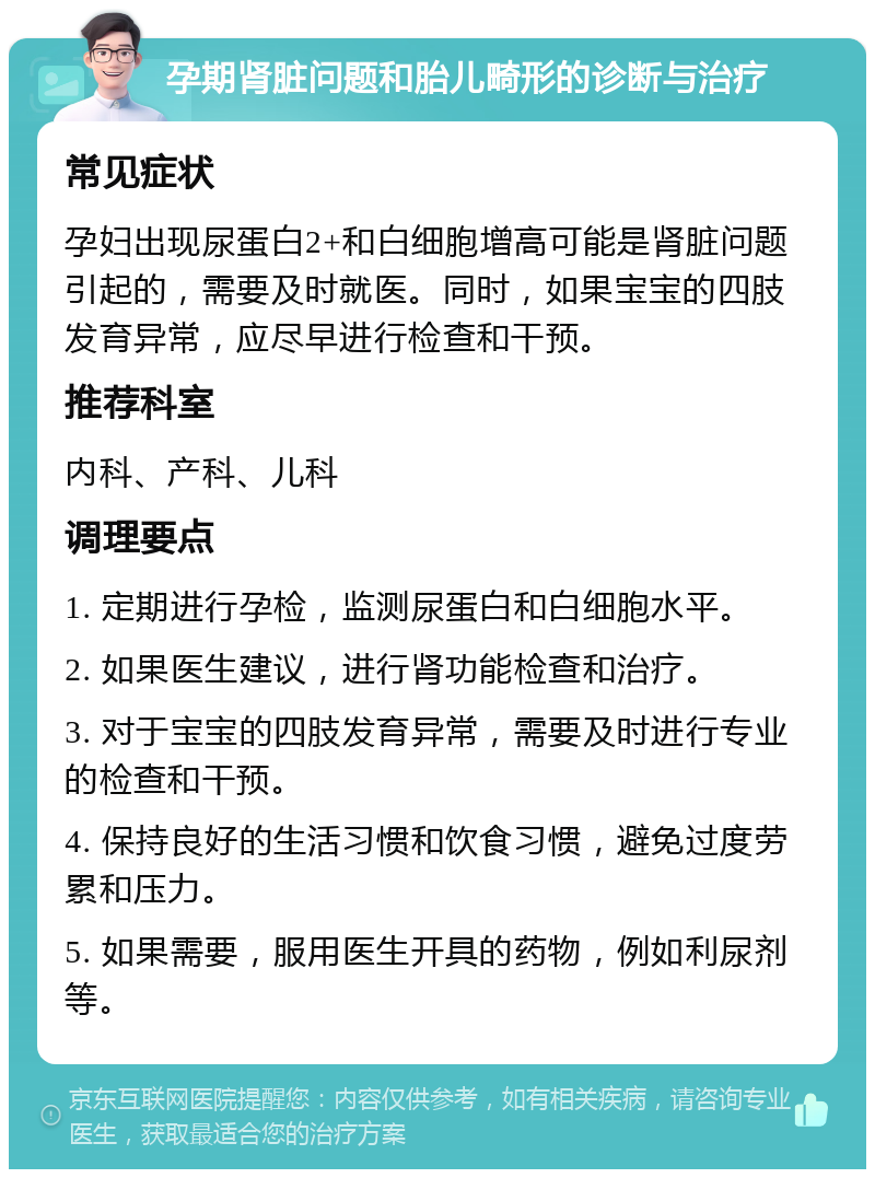 孕期肾脏问题和胎儿畸形的诊断与治疗 常见症状 孕妇出现尿蛋白2+和白细胞增高可能是肾脏问题引起的，需要及时就医。同时，如果宝宝的四肢发育异常，应尽早进行检查和干预。 推荐科室 内科、产科、儿科 调理要点 1. 定期进行孕检，监测尿蛋白和白细胞水平。 2. 如果医生建议，进行肾功能检查和治疗。 3. 对于宝宝的四肢发育异常，需要及时进行专业的检查和干预。 4. 保持良好的生活习惯和饮食习惯，避免过度劳累和压力。 5. 如果需要，服用医生开具的药物，例如利尿剂等。