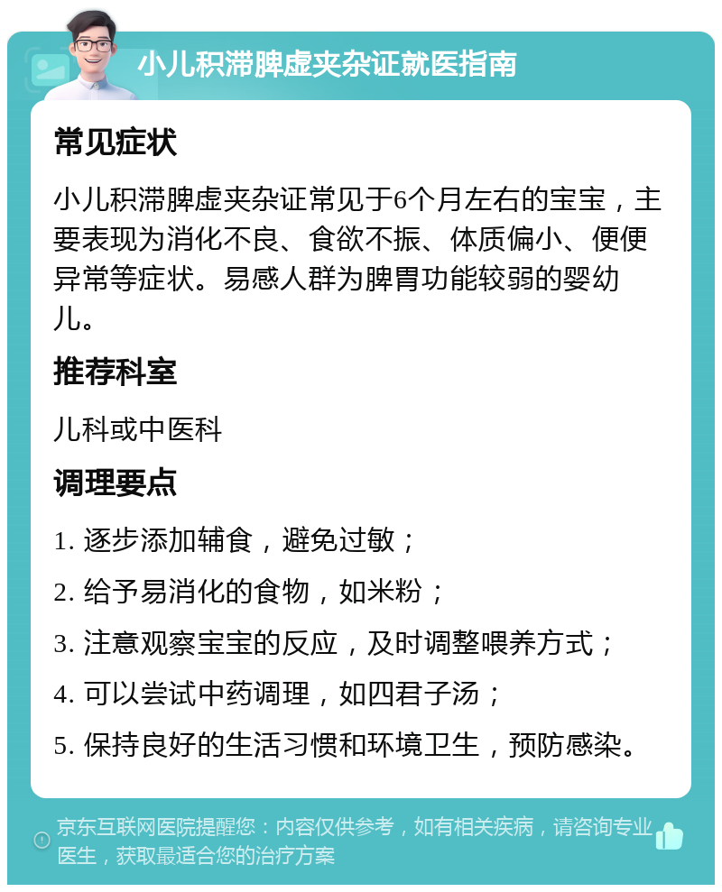 小儿积滞脾虚夹杂证就医指南 常见症状 小儿积滞脾虚夹杂证常见于6个月左右的宝宝，主要表现为消化不良、食欲不振、体质偏小、便便异常等症状。易感人群为脾胃功能较弱的婴幼儿。 推荐科室 儿科或中医科 调理要点 1. 逐步添加辅食，避免过敏； 2. 给予易消化的食物，如米粉； 3. 注意观察宝宝的反应，及时调整喂养方式； 4. 可以尝试中药调理，如四君子汤； 5. 保持良好的生活习惯和环境卫生，预防感染。