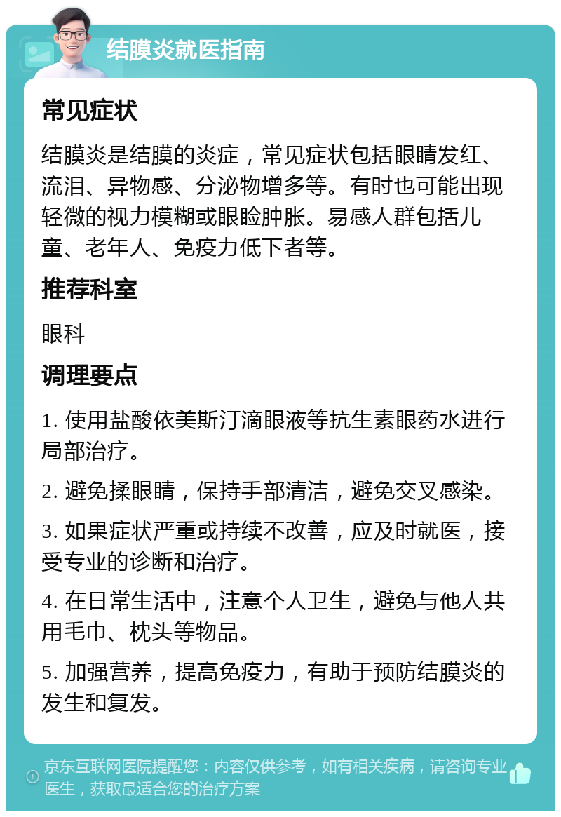 结膜炎就医指南 常见症状 结膜炎是结膜的炎症，常见症状包括眼睛发红、流泪、异物感、分泌物增多等。有时也可能出现轻微的视力模糊或眼睑肿胀。易感人群包括儿童、老年人、免疫力低下者等。 推荐科室 眼科 调理要点 1. 使用盐酸依美斯汀滴眼液等抗生素眼药水进行局部治疗。 2. 避免揉眼睛，保持手部清洁，避免交叉感染。 3. 如果症状严重或持续不改善，应及时就医，接受专业的诊断和治疗。 4. 在日常生活中，注意个人卫生，避免与他人共用毛巾、枕头等物品。 5. 加强营养，提高免疫力，有助于预防结膜炎的发生和复发。