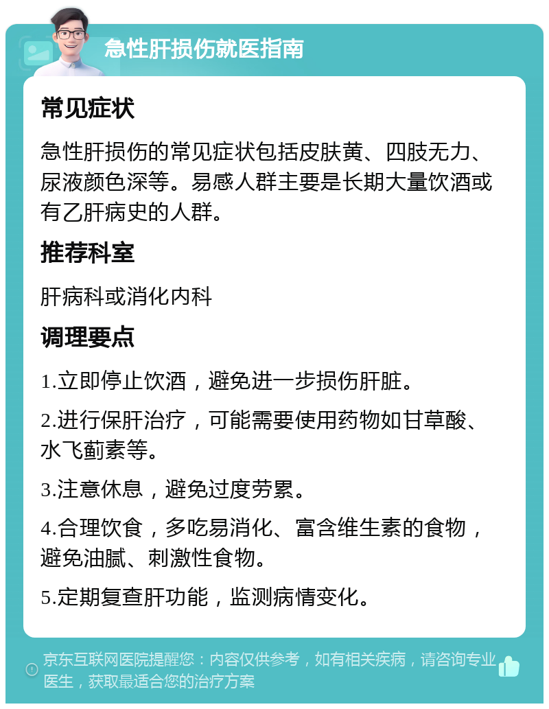 急性肝损伤就医指南 常见症状 急性肝损伤的常见症状包括皮肤黄、四肢无力、尿液颜色深等。易感人群主要是长期大量饮酒或有乙肝病史的人群。 推荐科室 肝病科或消化内科 调理要点 1.立即停止饮酒，避免进一步损伤肝脏。 2.进行保肝治疗，可能需要使用药物如甘草酸、水飞蓟素等。 3.注意休息，避免过度劳累。 4.合理饮食，多吃易消化、富含维生素的食物，避免油腻、刺激性食物。 5.定期复查肝功能，监测病情变化。