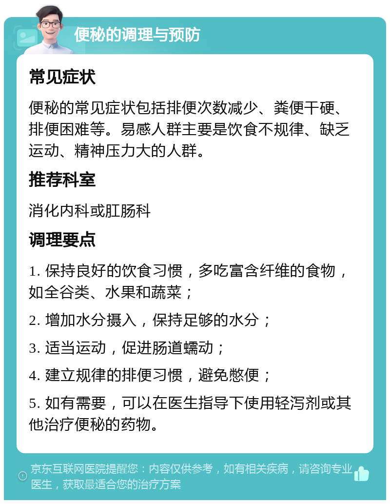 便秘的调理与预防 常见症状 便秘的常见症状包括排便次数减少、粪便干硬、排便困难等。易感人群主要是饮食不规律、缺乏运动、精神压力大的人群。 推荐科室 消化内科或肛肠科 调理要点 1. 保持良好的饮食习惯，多吃富含纤维的食物，如全谷类、水果和蔬菜； 2. 增加水分摄入，保持足够的水分； 3. 适当运动，促进肠道蠕动； 4. 建立规律的排便习惯，避免憋便； 5. 如有需要，可以在医生指导下使用轻泻剂或其他治疗便秘的药物。