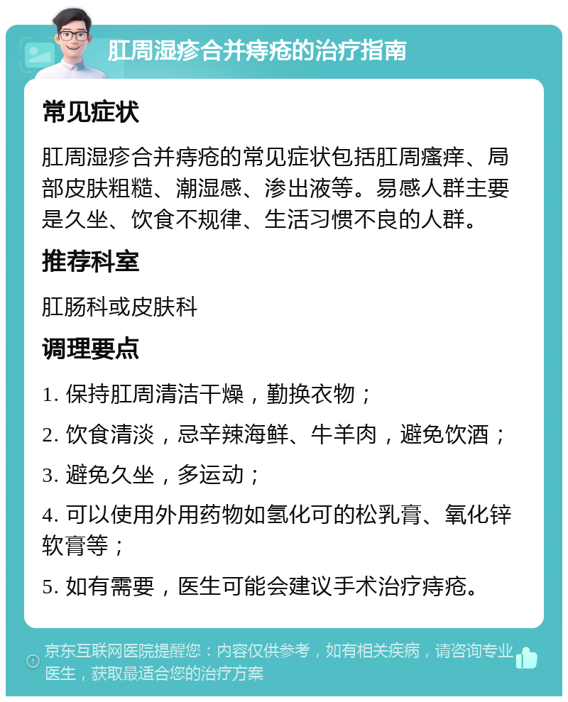 肛周湿疹合并痔疮的治疗指南 常见症状 肛周湿疹合并痔疮的常见症状包括肛周瘙痒、局部皮肤粗糙、潮湿感、渗出液等。易感人群主要是久坐、饮食不规律、生活习惯不良的人群。 推荐科室 肛肠科或皮肤科 调理要点 1. 保持肛周清洁干燥，勤换衣物； 2. 饮食清淡，忌辛辣海鲜、牛羊肉，避免饮酒； 3. 避免久坐，多运动； 4. 可以使用外用药物如氢化可的松乳膏、氧化锌软膏等； 5. 如有需要，医生可能会建议手术治疗痔疮。