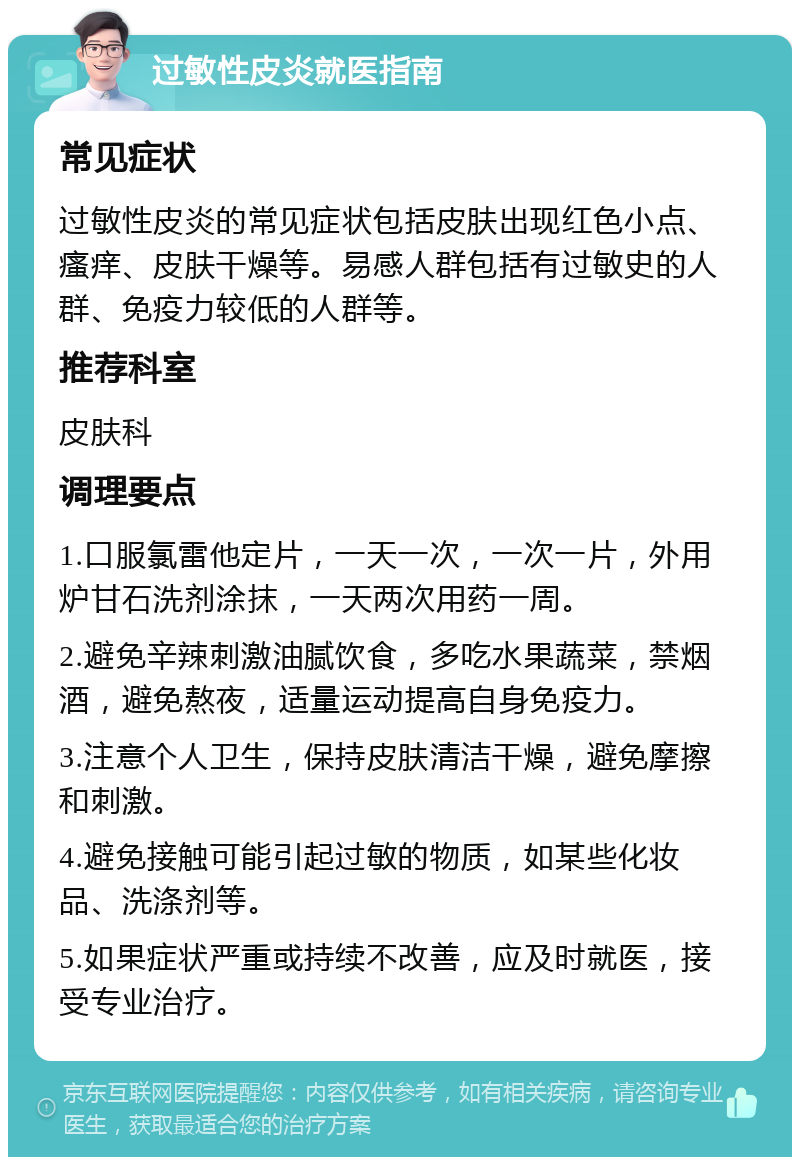 过敏性皮炎就医指南 常见症状 过敏性皮炎的常见症状包括皮肤出现红色小点、瘙痒、皮肤干燥等。易感人群包括有过敏史的人群、免疫力较低的人群等。 推荐科室 皮肤科 调理要点 1.口服氯雷他定片，一天一次，一次一片，外用炉甘石洗剂涂抹，一天两次用药一周。 2.避免辛辣刺激油腻饮食，多吃水果蔬菜，禁烟酒，避免熬夜，适量运动提高自身免疫力。 3.注意个人卫生，保持皮肤清洁干燥，避免摩擦和刺激。 4.避免接触可能引起过敏的物质，如某些化妆品、洗涤剂等。 5.如果症状严重或持续不改善，应及时就医，接受专业治疗。