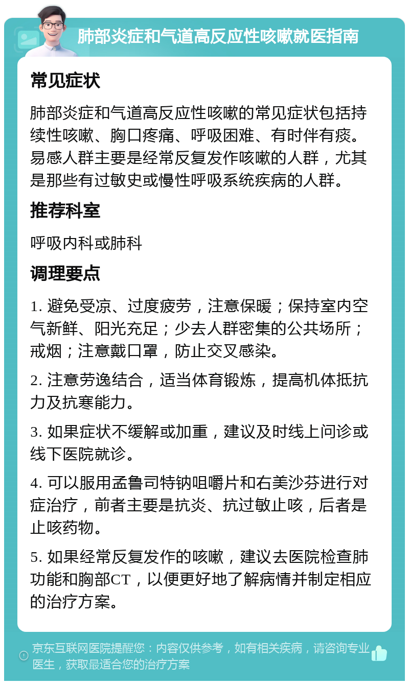 肺部炎症和气道高反应性咳嗽就医指南 常见症状 肺部炎症和气道高反应性咳嗽的常见症状包括持续性咳嗽、胸口疼痛、呼吸困难、有时伴有痰。易感人群主要是经常反复发作咳嗽的人群，尤其是那些有过敏史或慢性呼吸系统疾病的人群。 推荐科室 呼吸内科或肺科 调理要点 1. 避免受凉、过度疲劳，注意保暖；保持室内空气新鲜、阳光充足；少去人群密集的公共场所；戒烟；注意戴口罩，防止交叉感染。 2. 注意劳逸结合，适当体育锻炼，提高机体抵抗力及抗寒能力。 3. 如果症状不缓解或加重，建议及时线上问诊或线下医院就诊。 4. 可以服用孟鲁司特钠咀嚼片和右美沙芬进行对症治疗，前者主要是抗炎、抗过敏止咳，后者是止咳药物。 5. 如果经常反复发作的咳嗽，建议去医院检查肺功能和胸部CT，以便更好地了解病情并制定相应的治疗方案。