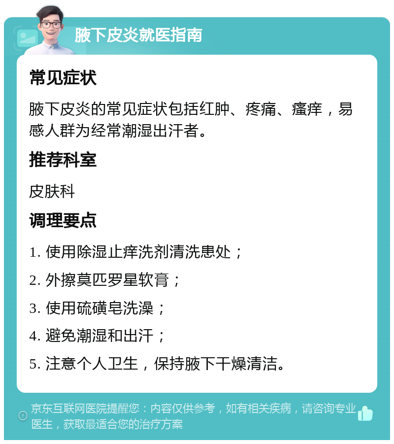 腋下皮炎就医指南 常见症状 腋下皮炎的常见症状包括红肿、疼痛、瘙痒，易感人群为经常潮湿出汗者。 推荐科室 皮肤科 调理要点 1. 使用除湿止痒洗剂清洗患处； 2. 外擦莫匹罗星软膏； 3. 使用硫磺皂洗澡； 4. 避免潮湿和出汗； 5. 注意个人卫生，保持腋下干燥清洁。