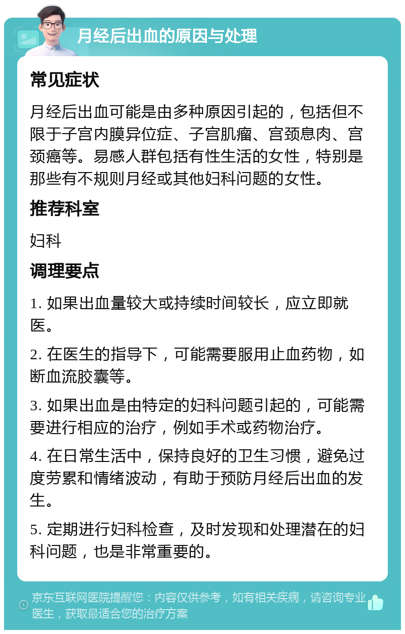 月经后出血的原因与处理 常见症状 月经后出血可能是由多种原因引起的，包括但不限于子宫内膜异位症、子宫肌瘤、宫颈息肉、宫颈癌等。易感人群包括有性生活的女性，特别是那些有不规则月经或其他妇科问题的女性。 推荐科室 妇科 调理要点 1. 如果出血量较大或持续时间较长，应立即就医。 2. 在医生的指导下，可能需要服用止血药物，如断血流胶囊等。 3. 如果出血是由特定的妇科问题引起的，可能需要进行相应的治疗，例如手术或药物治疗。 4. 在日常生活中，保持良好的卫生习惯，避免过度劳累和情绪波动，有助于预防月经后出血的发生。 5. 定期进行妇科检查，及时发现和处理潜在的妇科问题，也是非常重要的。