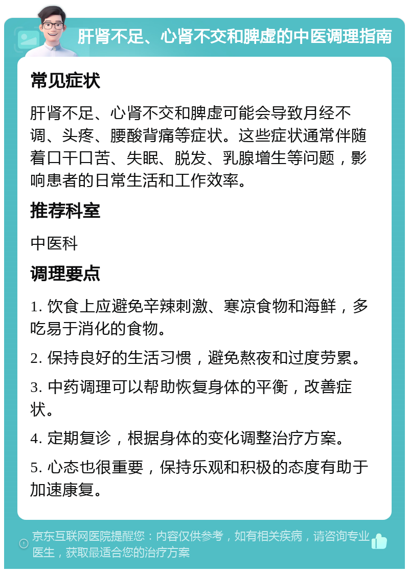 肝肾不足、心肾不交和脾虚的中医调理指南 常见症状 肝肾不足、心肾不交和脾虚可能会导致月经不调、头疼、腰酸背痛等症状。这些症状通常伴随着口干口苦、失眠、脱发、乳腺增生等问题，影响患者的日常生活和工作效率。 推荐科室 中医科 调理要点 1. 饮食上应避免辛辣刺激、寒凉食物和海鲜，多吃易于消化的食物。 2. 保持良好的生活习惯，避免熬夜和过度劳累。 3. 中药调理可以帮助恢复身体的平衡，改善症状。 4. 定期复诊，根据身体的变化调整治疗方案。 5. 心态也很重要，保持乐观和积极的态度有助于加速康复。