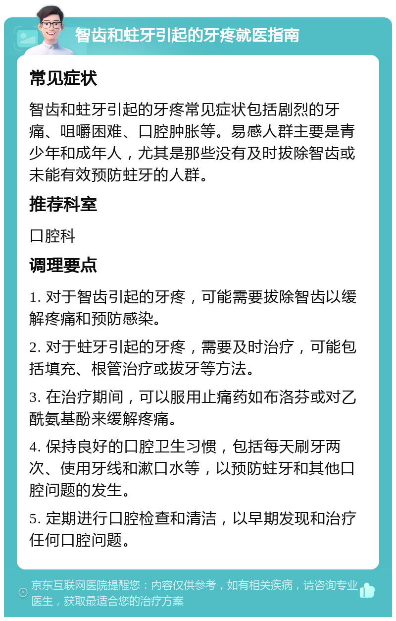 智齿和蛀牙引起的牙疼就医指南 常见症状 智齿和蛀牙引起的牙疼常见症状包括剧烈的牙痛、咀嚼困难、口腔肿胀等。易感人群主要是青少年和成年人，尤其是那些没有及时拔除智齿或未能有效预防蛀牙的人群。 推荐科室 口腔科 调理要点 1. 对于智齿引起的牙疼，可能需要拔除智齿以缓解疼痛和预防感染。 2. 对于蛀牙引起的牙疼，需要及时治疗，可能包括填充、根管治疗或拔牙等方法。 3. 在治疗期间，可以服用止痛药如布洛芬或对乙酰氨基酚来缓解疼痛。 4. 保持良好的口腔卫生习惯，包括每天刷牙两次、使用牙线和漱口水等，以预防蛀牙和其他口腔问题的发生。 5. 定期进行口腔检查和清洁，以早期发现和治疗任何口腔问题。