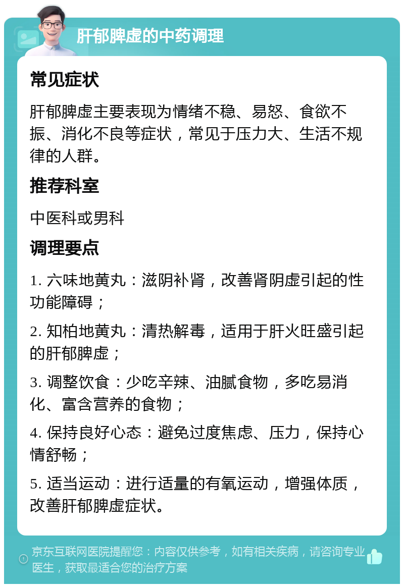 肝郁脾虚的中药调理 常见症状 肝郁脾虚主要表现为情绪不稳、易怒、食欲不振、消化不良等症状，常见于压力大、生活不规律的人群。 推荐科室 中医科或男科 调理要点 1. 六味地黄丸：滋阴补肾，改善肾阴虚引起的性功能障碍； 2. 知柏地黄丸：清热解毒，适用于肝火旺盛引起的肝郁脾虚； 3. 调整饮食：少吃辛辣、油腻食物，多吃易消化、富含营养的食物； 4. 保持良好心态：避免过度焦虑、压力，保持心情舒畅； 5. 适当运动：进行适量的有氧运动，增强体质，改善肝郁脾虚症状。