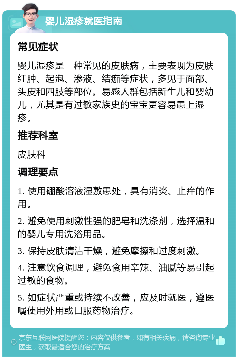 婴儿湿疹就医指南 常见症状 婴儿湿疹是一种常见的皮肤病，主要表现为皮肤红肿、起泡、渗液、结痂等症状，多见于面部、头皮和四肢等部位。易感人群包括新生儿和婴幼儿，尤其是有过敏家族史的宝宝更容易患上湿疹。 推荐科室 皮肤科 调理要点 1. 使用硼酸溶液湿敷患处，具有消炎、止痒的作用。 2. 避免使用刺激性强的肥皂和洗涤剂，选择温和的婴儿专用洗浴用品。 3. 保持皮肤清洁干燥，避免摩擦和过度刺激。 4. 注意饮食调理，避免食用辛辣、油腻等易引起过敏的食物。 5. 如症状严重或持续不改善，应及时就医，遵医嘱使用外用或口服药物治疗。