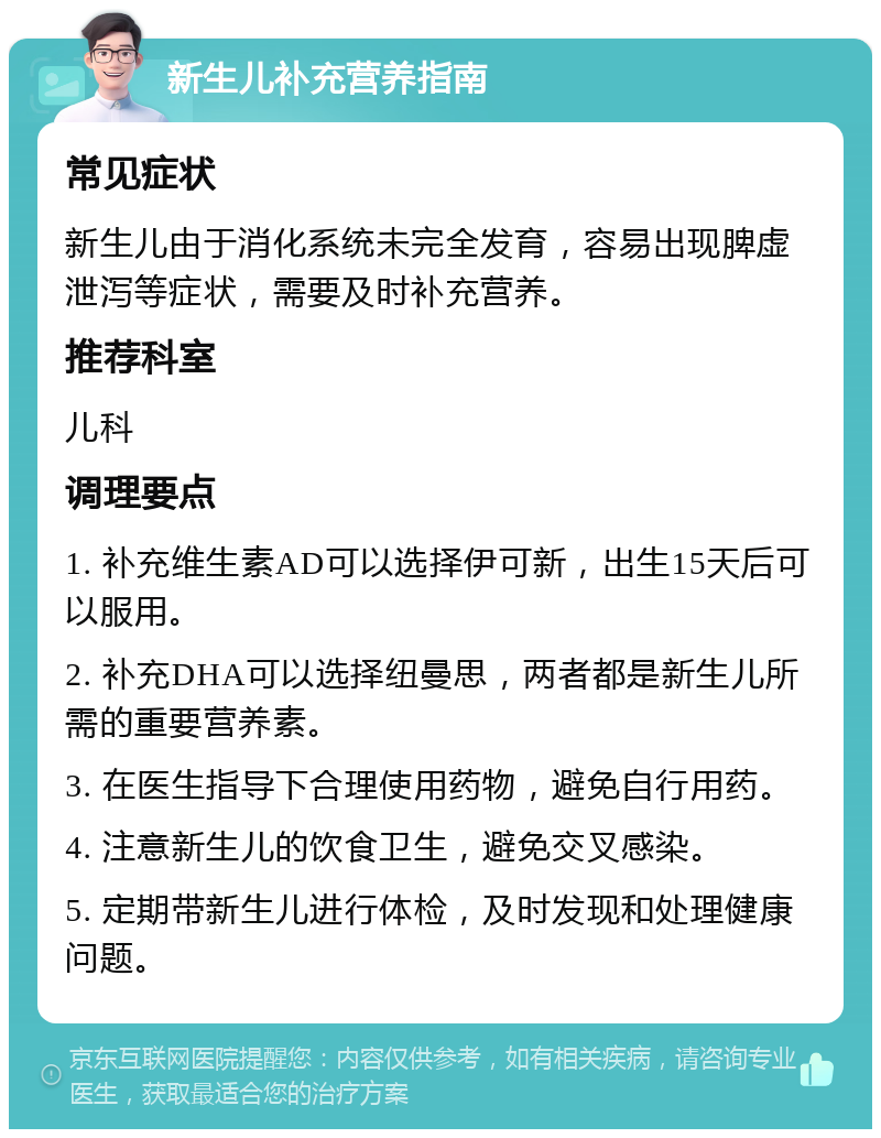 新生儿补充营养指南 常见症状 新生儿由于消化系统未完全发育，容易出现脾虚泄泻等症状，需要及时补充营养。 推荐科室 儿科 调理要点 1. 补充维生素AD可以选择伊可新，出生15天后可以服用。 2. 补充DHA可以选择纽曼思，两者都是新生儿所需的重要营养素。 3. 在医生指导下合理使用药物，避免自行用药。 4. 注意新生儿的饮食卫生，避免交叉感染。 5. 定期带新生儿进行体检，及时发现和处理健康问题。