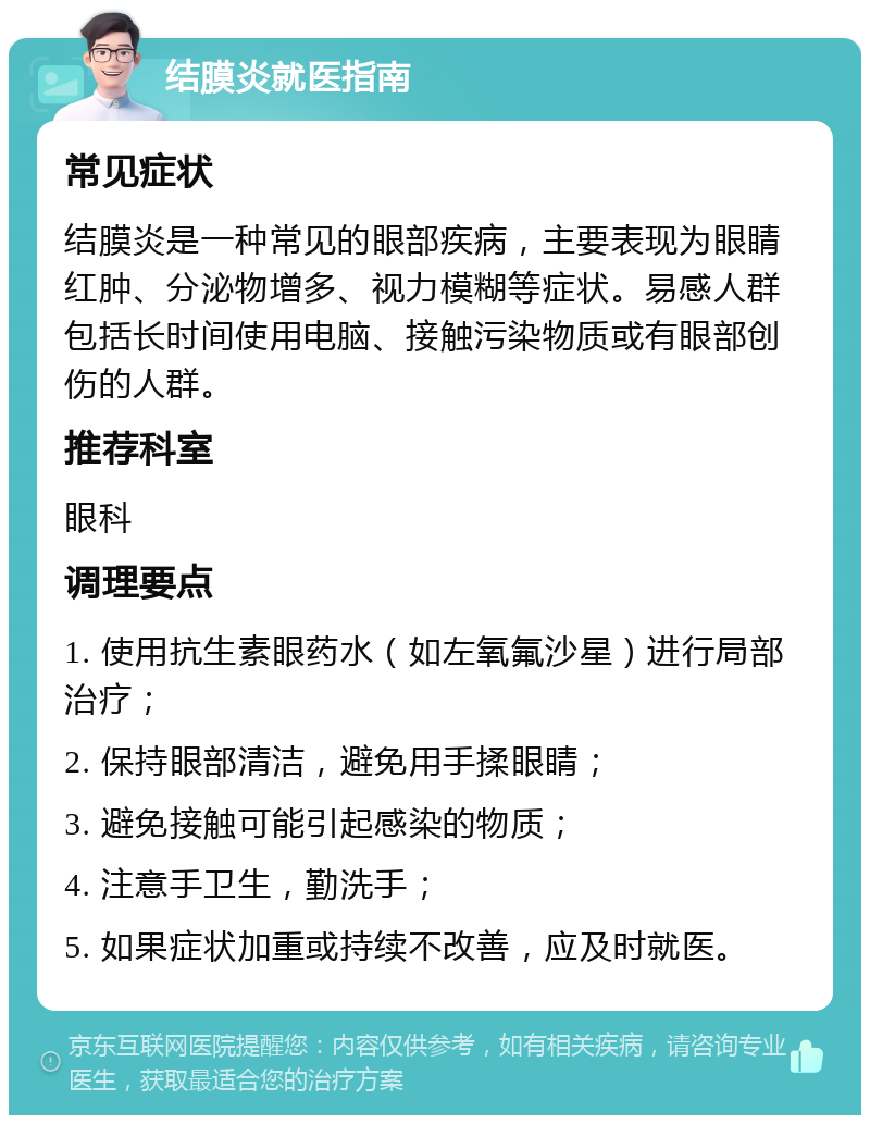 结膜炎就医指南 常见症状 结膜炎是一种常见的眼部疾病，主要表现为眼睛红肿、分泌物增多、视力模糊等症状。易感人群包括长时间使用电脑、接触污染物质或有眼部创伤的人群。 推荐科室 眼科 调理要点 1. 使用抗生素眼药水（如左氧氟沙星）进行局部治疗； 2. 保持眼部清洁，避免用手揉眼睛； 3. 避免接触可能引起感染的物质； 4. 注意手卫生，勤洗手； 5. 如果症状加重或持续不改善，应及时就医。