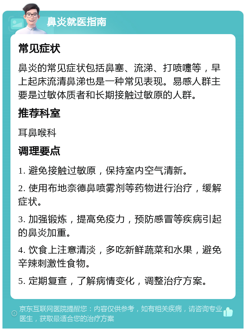 鼻炎就医指南 常见症状 鼻炎的常见症状包括鼻塞、流涕、打喷嚏等，早上起床流清鼻涕也是一种常见表现。易感人群主要是过敏体质者和长期接触过敏原的人群。 推荐科室 耳鼻喉科 调理要点 1. 避免接触过敏原，保持室内空气清新。 2. 使用布地奈德鼻喷雾剂等药物进行治疗，缓解症状。 3. 加强锻炼，提高免疫力，预防感冒等疾病引起的鼻炎加重。 4. 饮食上注意清淡，多吃新鲜蔬菜和水果，避免辛辣刺激性食物。 5. 定期复查，了解病情变化，调整治疗方案。