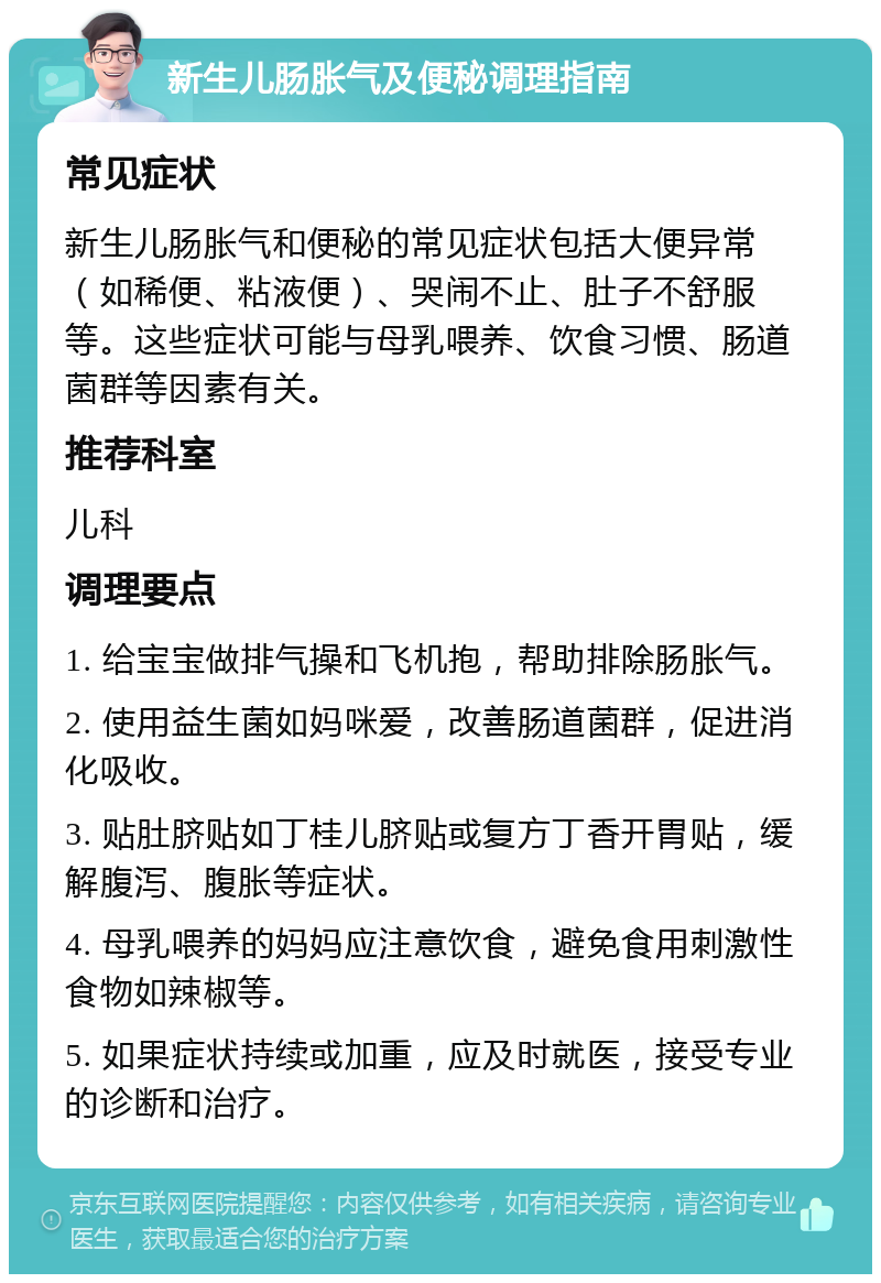 新生儿肠胀气及便秘调理指南 常见症状 新生儿肠胀气和便秘的常见症状包括大便异常（如稀便、粘液便）、哭闹不止、肚子不舒服等。这些症状可能与母乳喂养、饮食习惯、肠道菌群等因素有关。 推荐科室 儿科 调理要点 1. 给宝宝做排气操和飞机抱，帮助排除肠胀气。 2. 使用益生菌如妈咪爱，改善肠道菌群，促进消化吸收。 3. 贴肚脐贴如丁桂儿脐贴或复方丁香开胃贴，缓解腹泻、腹胀等症状。 4. 母乳喂养的妈妈应注意饮食，避免食用刺激性食物如辣椒等。 5. 如果症状持续或加重，应及时就医，接受专业的诊断和治疗。