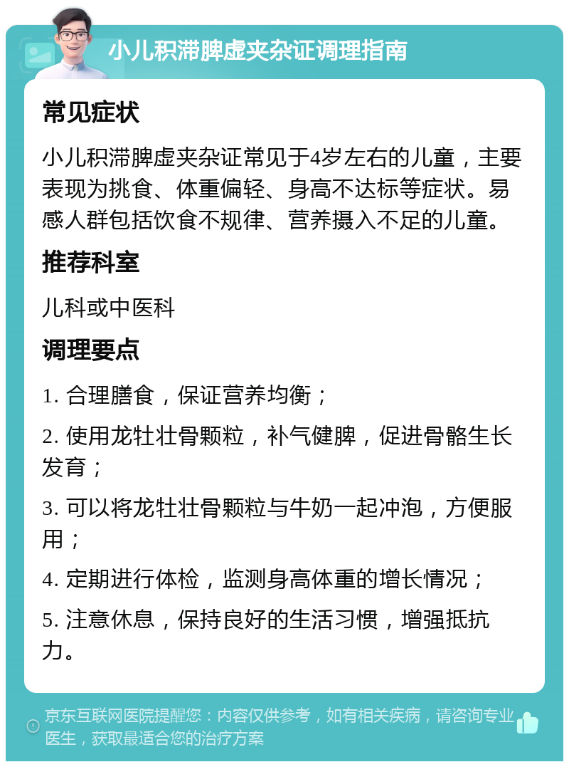 小儿积滞脾虚夹杂证调理指南 常见症状 小儿积滞脾虚夹杂证常见于4岁左右的儿童，主要表现为挑食、体重偏轻、身高不达标等症状。易感人群包括饮食不规律、营养摄入不足的儿童。 推荐科室 儿科或中医科 调理要点 1. 合理膳食，保证营养均衡； 2. 使用龙牡壮骨颗粒，补气健脾，促进骨骼生长发育； 3. 可以将龙牡壮骨颗粒与牛奶一起冲泡，方便服用； 4. 定期进行体检，监测身高体重的增长情况； 5. 注意休息，保持良好的生活习惯，增强抵抗力。