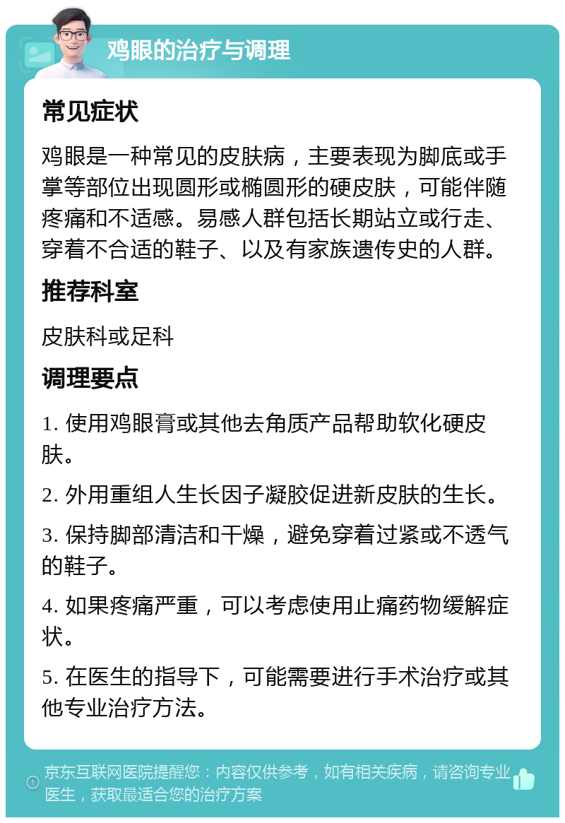 鸡眼的治疗与调理 常见症状 鸡眼是一种常见的皮肤病，主要表现为脚底或手掌等部位出现圆形或椭圆形的硬皮肤，可能伴随疼痛和不适感。易感人群包括长期站立或行走、穿着不合适的鞋子、以及有家族遗传史的人群。 推荐科室 皮肤科或足科 调理要点 1. 使用鸡眼膏或其他去角质产品帮助软化硬皮肤。 2. 外用重组人生长因子凝胶促进新皮肤的生长。 3. 保持脚部清洁和干燥，避免穿着过紧或不透气的鞋子。 4. 如果疼痛严重，可以考虑使用止痛药物缓解症状。 5. 在医生的指导下，可能需要进行手术治疗或其他专业治疗方法。