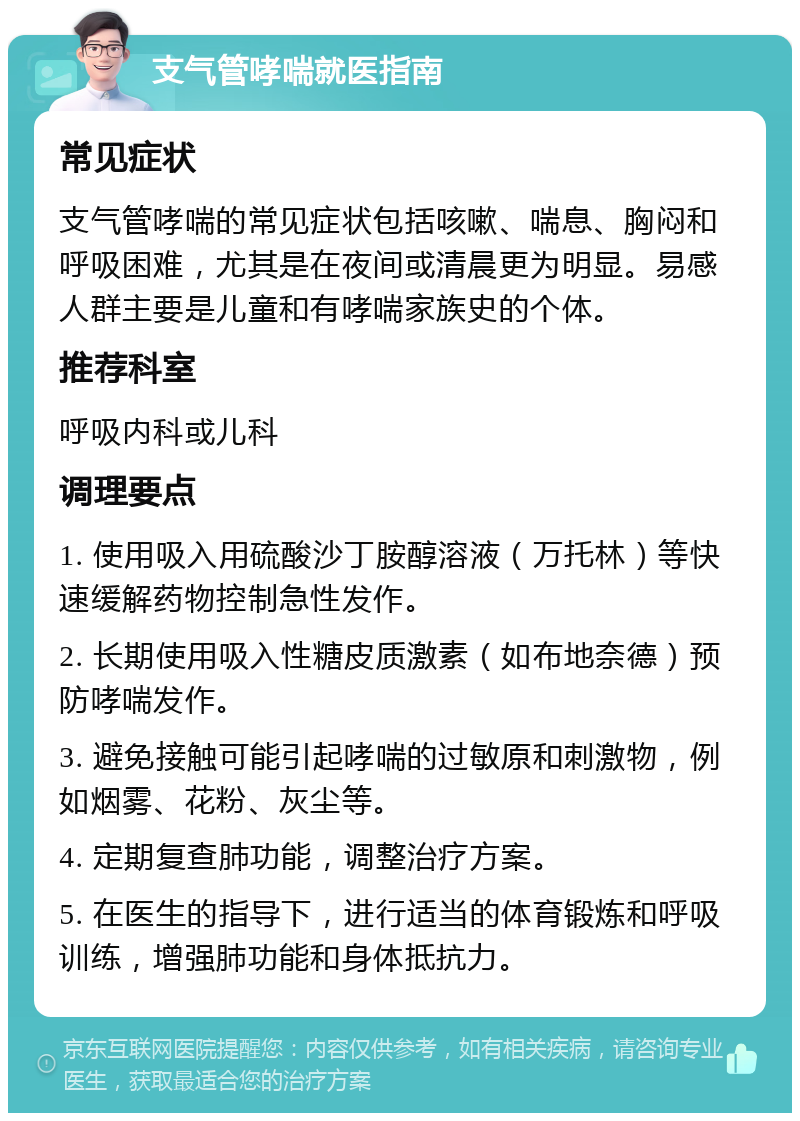 支气管哮喘就医指南 常见症状 支气管哮喘的常见症状包括咳嗽、喘息、胸闷和呼吸困难，尤其是在夜间或清晨更为明显。易感人群主要是儿童和有哮喘家族史的个体。 推荐科室 呼吸内科或儿科 调理要点 1. 使用吸入用硫酸沙丁胺醇溶液（万托林）等快速缓解药物控制急性发作。 2. 长期使用吸入性糖皮质激素（如布地奈德）预防哮喘发作。 3. 避免接触可能引起哮喘的过敏原和刺激物，例如烟雾、花粉、灰尘等。 4. 定期复查肺功能，调整治疗方案。 5. 在医生的指导下，进行适当的体育锻炼和呼吸训练，增强肺功能和身体抵抗力。