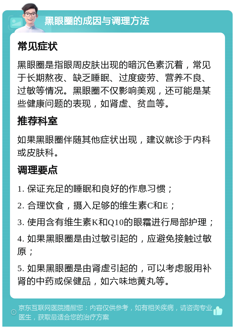 黑眼圈的成因与调理方法 常见症状 黑眼圈是指眼周皮肤出现的暗沉色素沉着，常见于长期熬夜、缺乏睡眠、过度疲劳、营养不良、过敏等情况。黑眼圈不仅影响美观，还可能是某些健康问题的表现，如肾虚、贫血等。 推荐科室 如果黑眼圈伴随其他症状出现，建议就诊于内科或皮肤科。 调理要点 1. 保证充足的睡眠和良好的作息习惯； 2. 合理饮食，摄入足够的维生素C和E； 3. 使用含有维生素K和Q10的眼霜进行局部护理； 4. 如果黑眼圈是由过敏引起的，应避免接触过敏原； 5. 如果黑眼圈是由肾虚引起的，可以考虑服用补肾的中药或保健品，如六味地黄丸等。