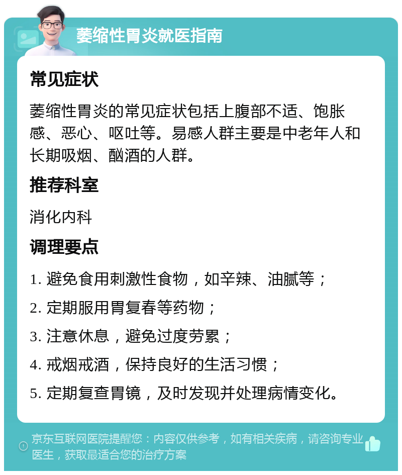 萎缩性胃炎就医指南 常见症状 萎缩性胃炎的常见症状包括上腹部不适、饱胀感、恶心、呕吐等。易感人群主要是中老年人和长期吸烟、酗酒的人群。 推荐科室 消化内科 调理要点 1. 避免食用刺激性食物，如辛辣、油腻等； 2. 定期服用胃复春等药物； 3. 注意休息，避免过度劳累； 4. 戒烟戒酒，保持良好的生活习惯； 5. 定期复查胃镜，及时发现并处理病情变化。