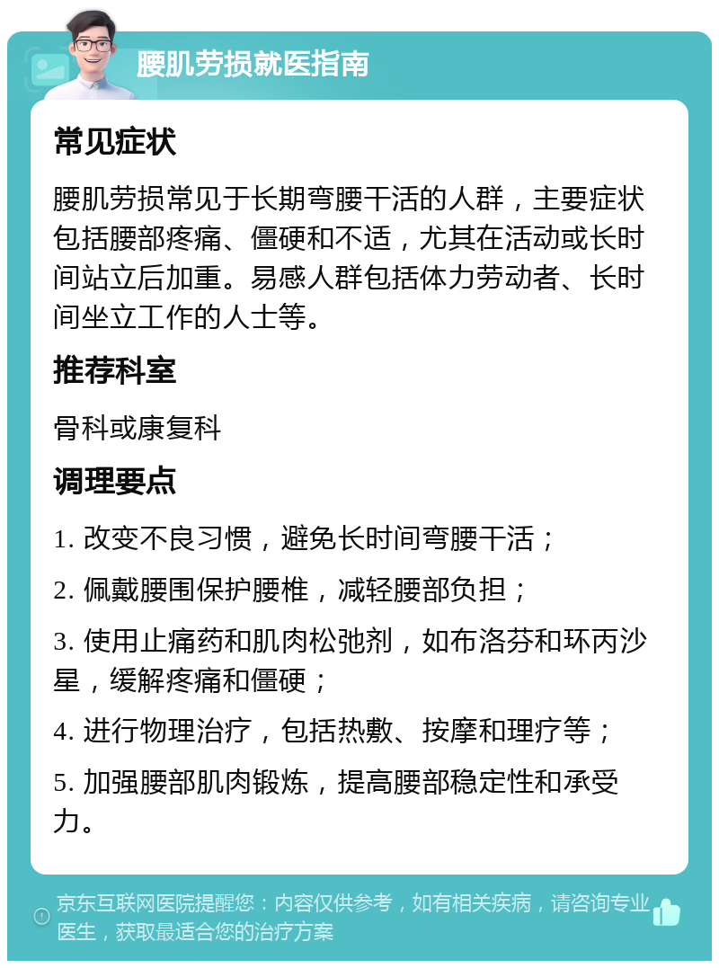 腰肌劳损就医指南 常见症状 腰肌劳损常见于长期弯腰干活的人群，主要症状包括腰部疼痛、僵硬和不适，尤其在活动或长时间站立后加重。易感人群包括体力劳动者、长时间坐立工作的人士等。 推荐科室 骨科或康复科 调理要点 1. 改变不良习惯，避免长时间弯腰干活； 2. 佩戴腰围保护腰椎，减轻腰部负担； 3. 使用止痛药和肌肉松弛剂，如布洛芬和环丙沙星，缓解疼痛和僵硬； 4. 进行物理治疗，包括热敷、按摩和理疗等； 5. 加强腰部肌肉锻炼，提高腰部稳定性和承受力。