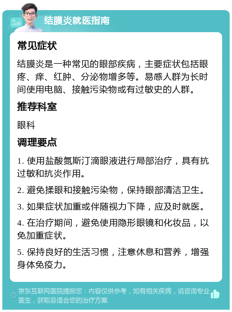 结膜炎就医指南 常见症状 结膜炎是一种常见的眼部疾病，主要症状包括眼疼、痒、红肿、分泌物增多等。易感人群为长时间使用电脑、接触污染物或有过敏史的人群。 推荐科室 眼科 调理要点 1. 使用盐酸氮斯汀滴眼液进行局部治疗，具有抗过敏和抗炎作用。 2. 避免揉眼和接触污染物，保持眼部清洁卫生。 3. 如果症状加重或伴随视力下降，应及时就医。 4. 在治疗期间，避免使用隐形眼镜和化妆品，以免加重症状。 5. 保持良好的生活习惯，注意休息和营养，增强身体免疫力。