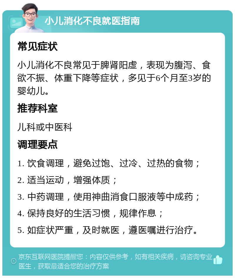 小儿消化不良就医指南 常见症状 小儿消化不良常见于脾肾阳虚，表现为腹泻、食欲不振、体重下降等症状，多见于6个月至3岁的婴幼儿。 推荐科室 儿科或中医科 调理要点 1. 饮食调理，避免过饱、过冷、过热的食物； 2. 适当运动，增强体质； 3. 中药调理，使用神曲消食口服液等中成药； 4. 保持良好的生活习惯，规律作息； 5. 如症状严重，及时就医，遵医嘱进行治疗。