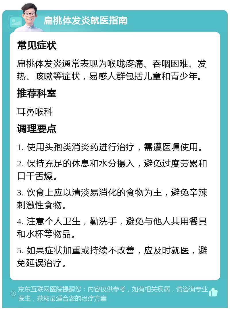 扁桃体发炎就医指南 常见症状 扁桃体发炎通常表现为喉咙疼痛、吞咽困难、发热、咳嗽等症状，易感人群包括儿童和青少年。 推荐科室 耳鼻喉科 调理要点 1. 使用头孢类消炎药进行治疗，需遵医嘱使用。 2. 保持充足的休息和水分摄入，避免过度劳累和口干舌燥。 3. 饮食上应以清淡易消化的食物为主，避免辛辣刺激性食物。 4. 注意个人卫生，勤洗手，避免与他人共用餐具和水杯等物品。 5. 如果症状加重或持续不改善，应及时就医，避免延误治疗。