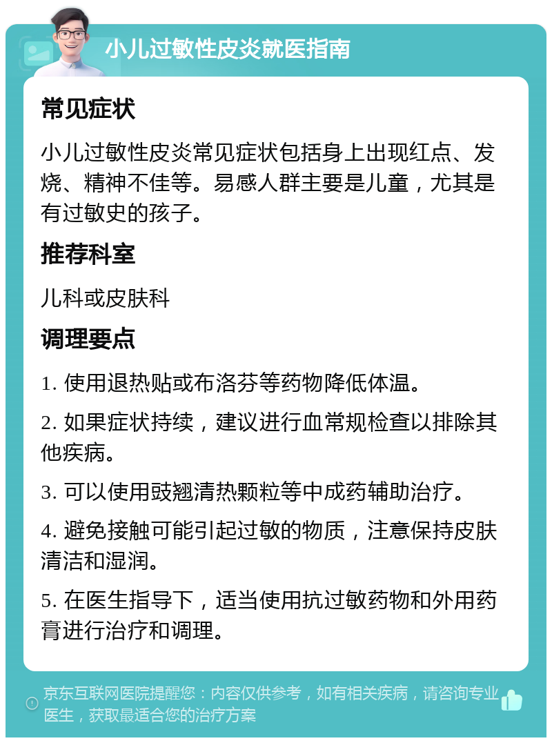 小儿过敏性皮炎就医指南 常见症状 小儿过敏性皮炎常见症状包括身上出现红点、发烧、精神不佳等。易感人群主要是儿童，尤其是有过敏史的孩子。 推荐科室 儿科或皮肤科 调理要点 1. 使用退热贴或布洛芬等药物降低体温。 2. 如果症状持续，建议进行血常规检查以排除其他疾病。 3. 可以使用豉翘清热颗粒等中成药辅助治疗。 4. 避免接触可能引起过敏的物质，注意保持皮肤清洁和湿润。 5. 在医生指导下，适当使用抗过敏药物和外用药膏进行治疗和调理。