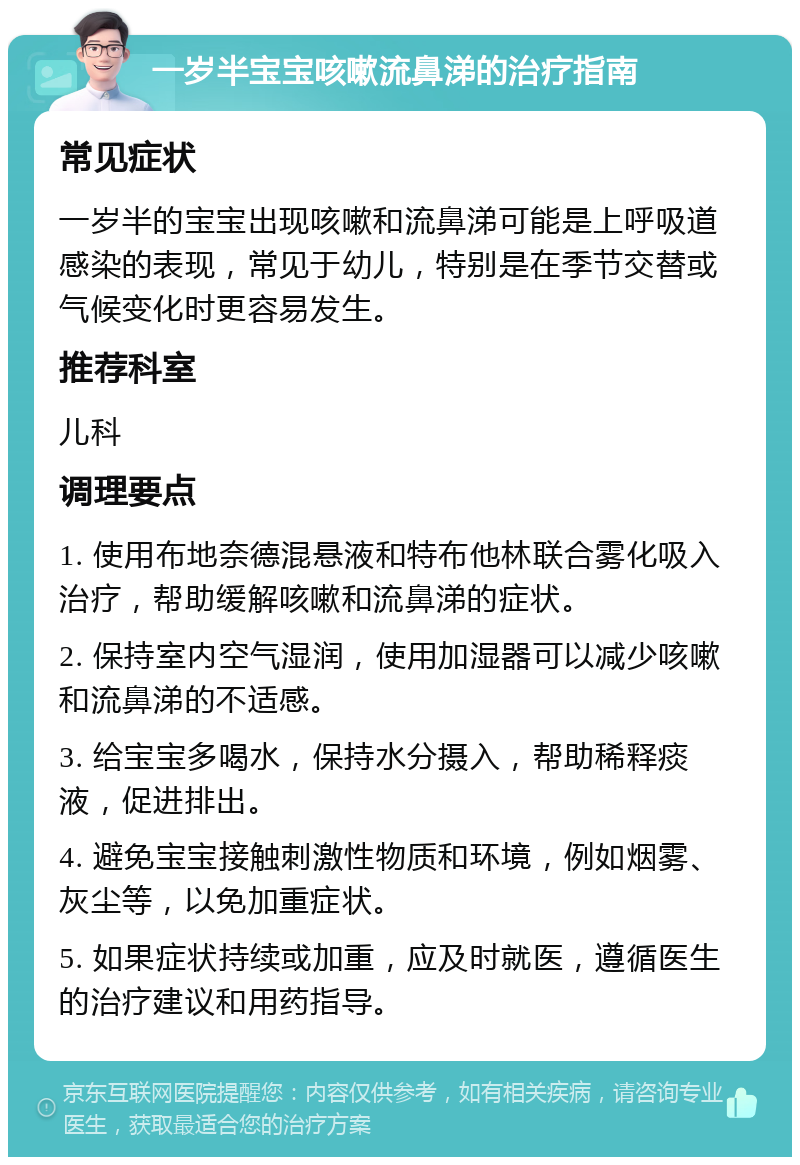 一岁半宝宝咳嗽流鼻涕的治疗指南 常见症状 一岁半的宝宝出现咳嗽和流鼻涕可能是上呼吸道感染的表现，常见于幼儿，特别是在季节交替或气候变化时更容易发生。 推荐科室 儿科 调理要点 1. 使用布地奈德混悬液和特布他林联合雾化吸入治疗，帮助缓解咳嗽和流鼻涕的症状。 2. 保持室内空气湿润，使用加湿器可以减少咳嗽和流鼻涕的不适感。 3. 给宝宝多喝水，保持水分摄入，帮助稀释痰液，促进排出。 4. 避免宝宝接触刺激性物质和环境，例如烟雾、灰尘等，以免加重症状。 5. 如果症状持续或加重，应及时就医，遵循医生的治疗建议和用药指导。