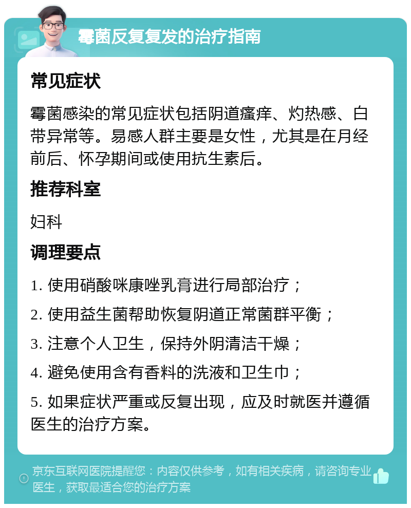 霉菌反复复发的治疗指南 常见症状 霉菌感染的常见症状包括阴道瘙痒、灼热感、白带异常等。易感人群主要是女性，尤其是在月经前后、怀孕期间或使用抗生素后。 推荐科室 妇科 调理要点 1. 使用硝酸咪康唑乳膏进行局部治疗； 2. 使用益生菌帮助恢复阴道正常菌群平衡； 3. 注意个人卫生，保持外阴清洁干燥； 4. 避免使用含有香料的洗液和卫生巾； 5. 如果症状严重或反复出现，应及时就医并遵循医生的治疗方案。