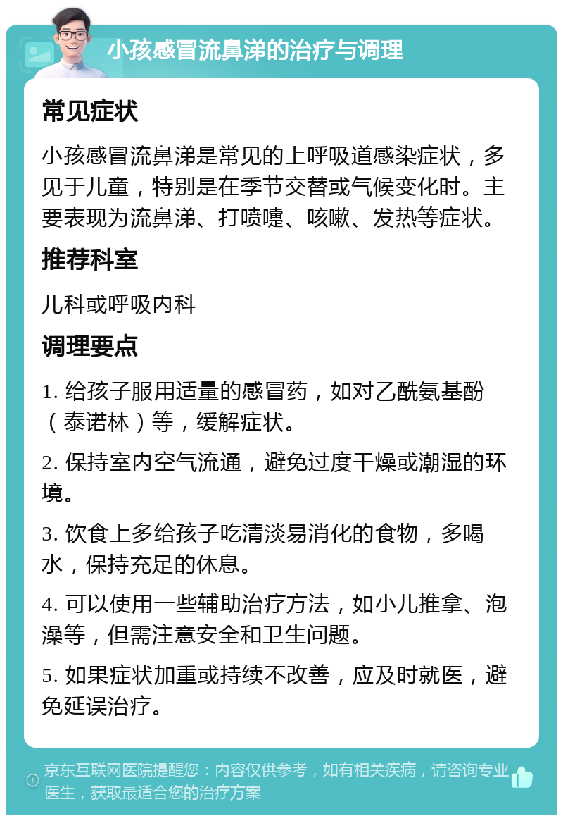 小孩感冒流鼻涕的治疗与调理 常见症状 小孩感冒流鼻涕是常见的上呼吸道感染症状，多见于儿童，特别是在季节交替或气候变化时。主要表现为流鼻涕、打喷嚏、咳嗽、发热等症状。 推荐科室 儿科或呼吸内科 调理要点 1. 给孩子服用适量的感冒药，如对乙酰氨基酚（泰诺林）等，缓解症状。 2. 保持室内空气流通，避免过度干燥或潮湿的环境。 3. 饮食上多给孩子吃清淡易消化的食物，多喝水，保持充足的休息。 4. 可以使用一些辅助治疗方法，如小儿推拿、泡澡等，但需注意安全和卫生问题。 5. 如果症状加重或持续不改善，应及时就医，避免延误治疗。