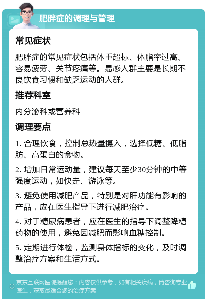 肥胖症的调理与管理 常见症状 肥胖症的常见症状包括体重超标、体脂率过高、容易疲劳、关节疼痛等。易感人群主要是长期不良饮食习惯和缺乏运动的人群。 推荐科室 内分泌科或营养科 调理要点 1. 合理饮食，控制总热量摄入，选择低糖、低脂肪、高蛋白的食物。 2. 增加日常运动量，建议每天至少30分钟的中等强度运动，如快走、游泳等。 3. 避免使用减肥产品，特别是对肝功能有影响的产品，应在医生指导下进行减肥治疗。 4. 对于糖尿病患者，应在医生的指导下调整降糖药物的使用，避免因减肥而影响血糖控制。 5. 定期进行体检，监测身体指标的变化，及时调整治疗方案和生活方式。