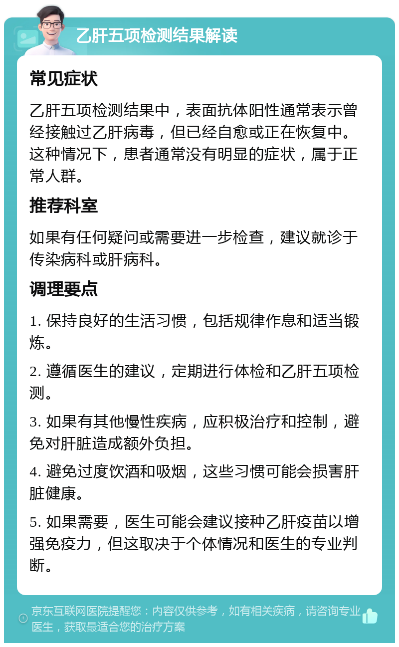 乙肝五项检测结果解读 常见症状 乙肝五项检测结果中，表面抗体阳性通常表示曾经接触过乙肝病毒，但已经自愈或正在恢复中。这种情况下，患者通常没有明显的症状，属于正常人群。 推荐科室 如果有任何疑问或需要进一步检查，建议就诊于传染病科或肝病科。 调理要点 1. 保持良好的生活习惯，包括规律作息和适当锻炼。 2. 遵循医生的建议，定期进行体检和乙肝五项检测。 3. 如果有其他慢性疾病，应积极治疗和控制，避免对肝脏造成额外负担。 4. 避免过度饮酒和吸烟，这些习惯可能会损害肝脏健康。 5. 如果需要，医生可能会建议接种乙肝疫苗以增强免疫力，但这取决于个体情况和医生的专业判断。