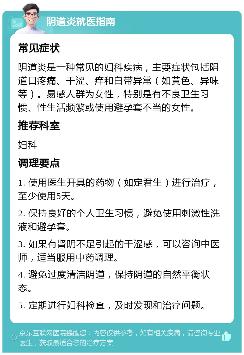 阴道炎就医指南 常见症状 阴道炎是一种常见的妇科疾病，主要症状包括阴道口疼痛、干涩、痒和白带异常（如黄色、异味等）。易感人群为女性，特别是有不良卫生习惯、性生活频繁或使用避孕套不当的女性。 推荐科室 妇科 调理要点 1. 使用医生开具的药物（如定君生）进行治疗，至少使用5天。 2. 保持良好的个人卫生习惯，避免使用刺激性洗液和避孕套。 3. 如果有肾阴不足引起的干涩感，可以咨询中医师，适当服用中药调理。 4. 避免过度清洁阴道，保持阴道的自然平衡状态。 5. 定期进行妇科检查，及时发现和治疗问题。