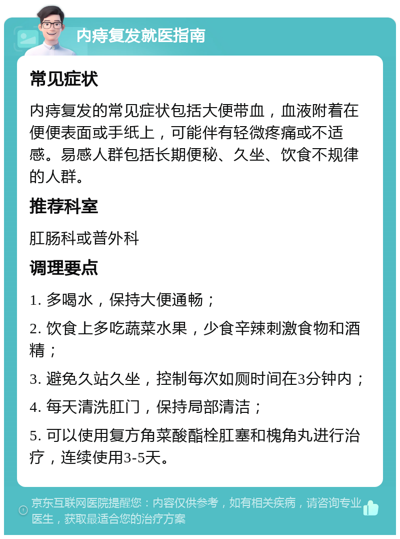 内痔复发就医指南 常见症状 内痔复发的常见症状包括大便带血，血液附着在便便表面或手纸上，可能伴有轻微疼痛或不适感。易感人群包括长期便秘、久坐、饮食不规律的人群。 推荐科室 肛肠科或普外科 调理要点 1. 多喝水，保持大便通畅； 2. 饮食上多吃蔬菜水果，少食辛辣刺激食物和酒精； 3. 避免久站久坐，控制每次如厕时间在3分钟内； 4. 每天清洗肛门，保持局部清洁； 5. 可以使用复方角菜酸酯栓肛塞和槐角丸进行治疗，连续使用3-5天。