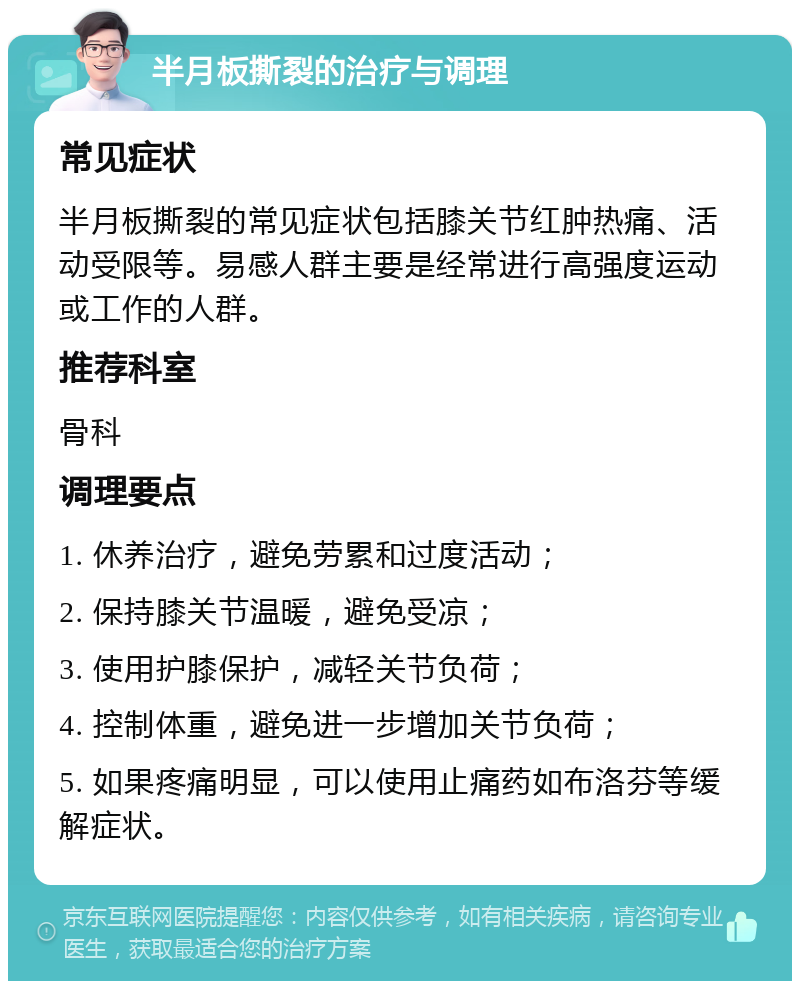 半月板撕裂的治疗与调理 常见症状 半月板撕裂的常见症状包括膝关节红肿热痛、活动受限等。易感人群主要是经常进行高强度运动或工作的人群。 推荐科室 骨科 调理要点 1. 休养治疗，避免劳累和过度活动； 2. 保持膝关节温暖，避免受凉； 3. 使用护膝保护，减轻关节负荷； 4. 控制体重，避免进一步增加关节负荷； 5. 如果疼痛明显，可以使用止痛药如布洛芬等缓解症状。