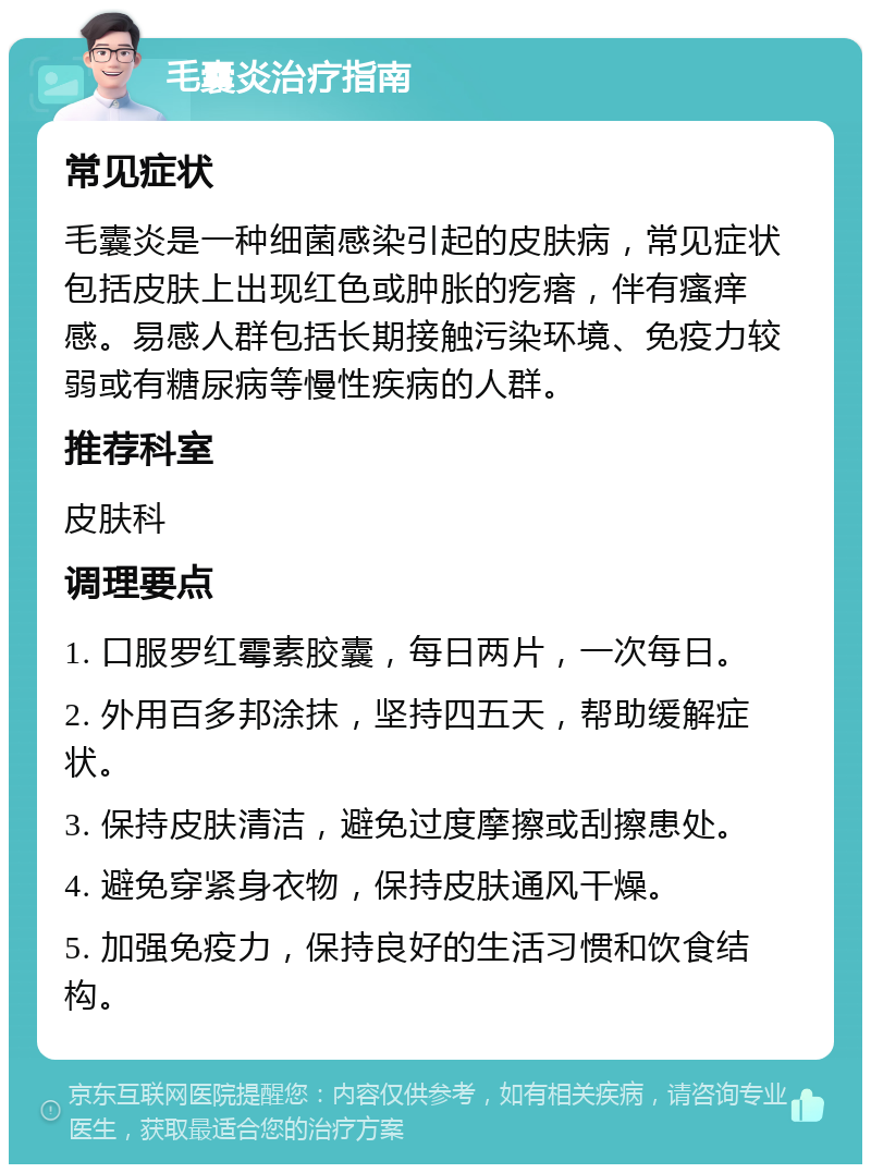 毛囊炎治疗指南 常见症状 毛囊炎是一种细菌感染引起的皮肤病，常见症状包括皮肤上出现红色或肿胀的疙瘩，伴有瘙痒感。易感人群包括长期接触污染环境、免疫力较弱或有糖尿病等慢性疾病的人群。 推荐科室 皮肤科 调理要点 1. 口服罗红霉素胶囊，每日两片，一次每日。 2. 外用百多邦涂抹，坚持四五天，帮助缓解症状。 3. 保持皮肤清洁，避免过度摩擦或刮擦患处。 4. 避免穿紧身衣物，保持皮肤通风干燥。 5. 加强免疫力，保持良好的生活习惯和饮食结构。