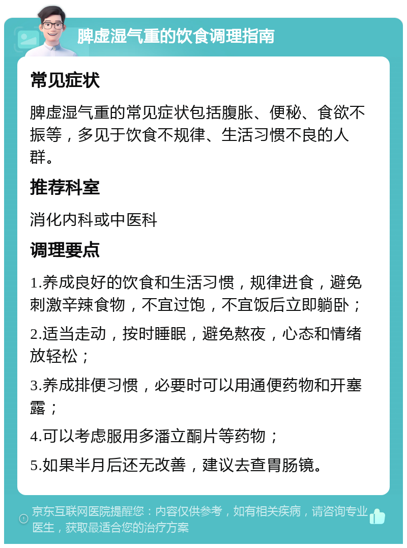 脾虚湿气重的饮食调理指南 常见症状 脾虚湿气重的常见症状包括腹胀、便秘、食欲不振等，多见于饮食不规律、生活习惯不良的人群。 推荐科室 消化内科或中医科 调理要点 1.养成良好的饮食和生活习惯，规律进食，避免刺激辛辣食物，不宜过饱，不宜饭后立即躺卧； 2.适当走动，按时睡眠，避免熬夜，心态和情绪放轻松； 3.养成排便习惯，必要时可以用通便药物和开塞露； 4.可以考虑服用多潘立酮片等药物； 5.如果半月后还无改善，建议去查胃肠镜。