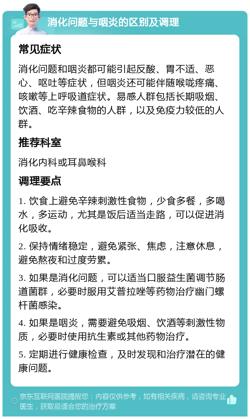 消化问题与咽炎的区别及调理 常见症状 消化问题和咽炎都可能引起反酸、胃不适、恶心、呕吐等症状，但咽炎还可能伴随喉咙疼痛、咳嗽等上呼吸道症状。易感人群包括长期吸烟、饮酒、吃辛辣食物的人群，以及免疫力较低的人群。 推荐科室 消化内科或耳鼻喉科 调理要点 1. 饮食上避免辛辣刺激性食物，少食多餐，多喝水，多运动，尤其是饭后适当走路，可以促进消化吸收。 2. 保持情绪稳定，避免紧张、焦虑，注意休息，避免熬夜和过度劳累。 3. 如果是消化问题，可以适当口服益生菌调节肠道菌群，必要时服用艾普拉唑等药物治疗幽门螺杆菌感染。 4. 如果是咽炎，需要避免吸烟、饮酒等刺激性物质，必要时使用抗生素或其他药物治疗。 5. 定期进行健康检查，及时发现和治疗潜在的健康问题。