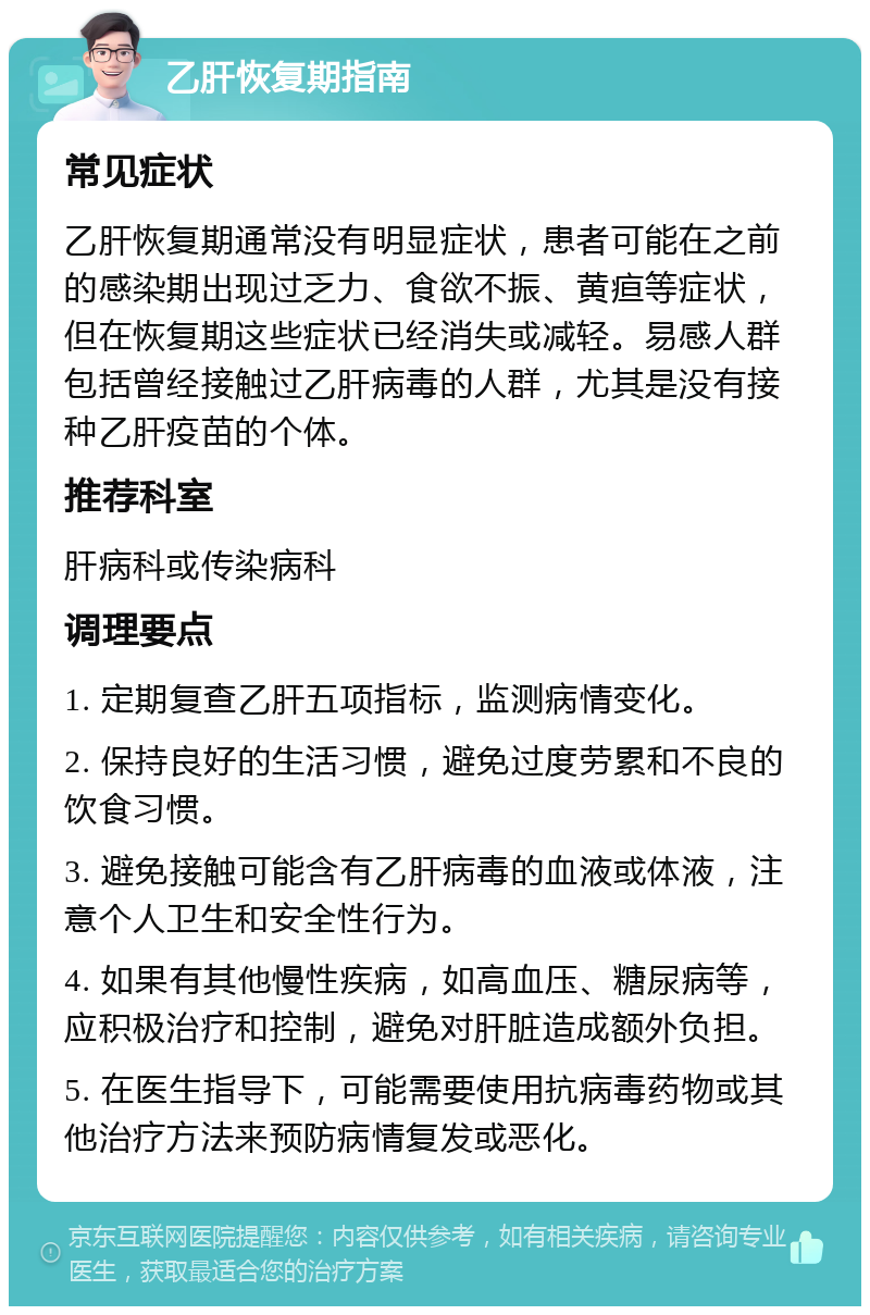 乙肝恢复期指南 常见症状 乙肝恢复期通常没有明显症状，患者可能在之前的感染期出现过乏力、食欲不振、黄疸等症状，但在恢复期这些症状已经消失或减轻。易感人群包括曾经接触过乙肝病毒的人群，尤其是没有接种乙肝疫苗的个体。 推荐科室 肝病科或传染病科 调理要点 1. 定期复查乙肝五项指标，监测病情变化。 2. 保持良好的生活习惯，避免过度劳累和不良的饮食习惯。 3. 避免接触可能含有乙肝病毒的血液或体液，注意个人卫生和安全性行为。 4. 如果有其他慢性疾病，如高血压、糖尿病等，应积极治疗和控制，避免对肝脏造成额外负担。 5. 在医生指导下，可能需要使用抗病毒药物或其他治疗方法来预防病情复发或恶化。