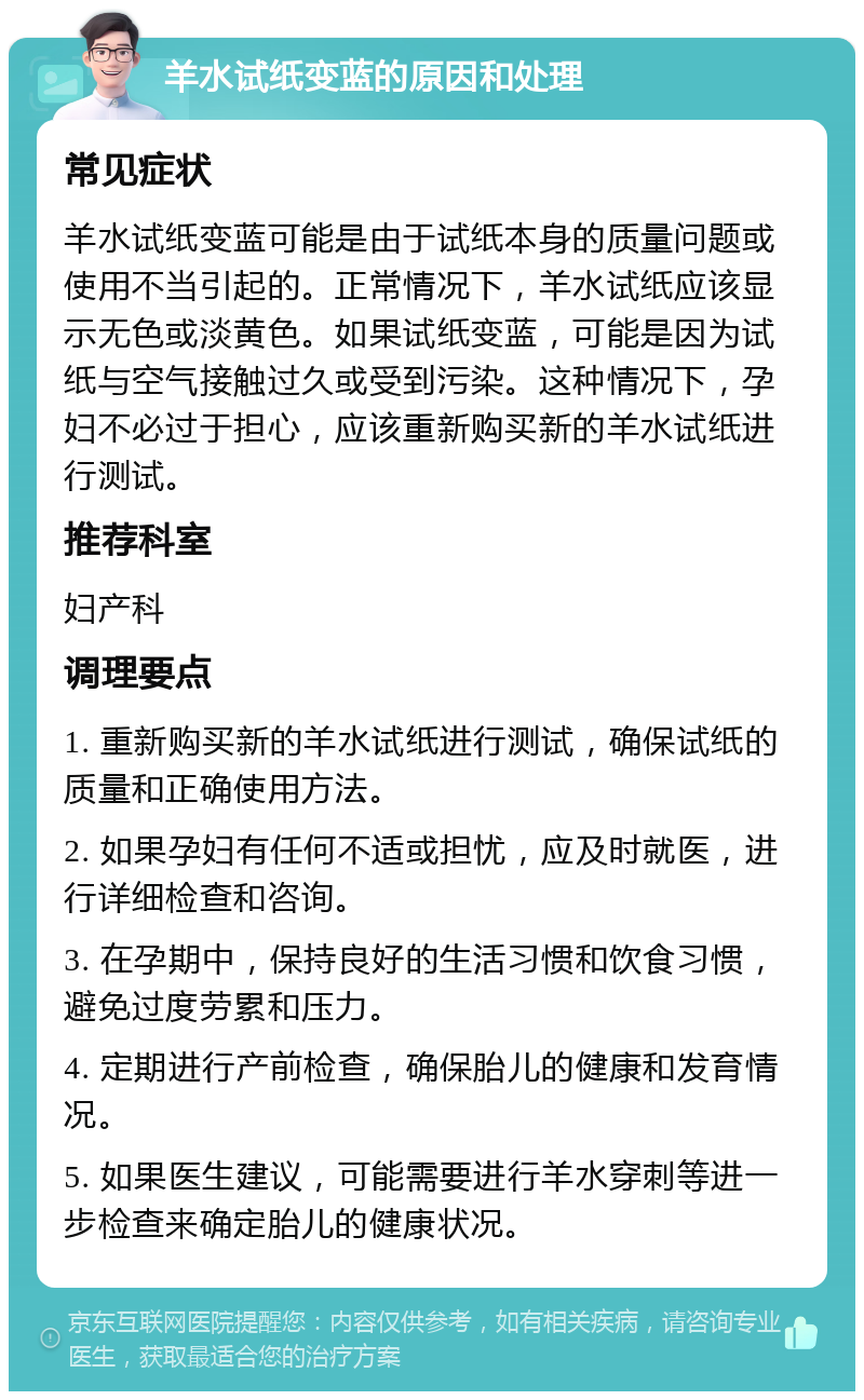 羊水试纸变蓝的原因和处理 常见症状 羊水试纸变蓝可能是由于试纸本身的质量问题或使用不当引起的。正常情况下，羊水试纸应该显示无色或淡黄色。如果试纸变蓝，可能是因为试纸与空气接触过久或受到污染。这种情况下，孕妇不必过于担心，应该重新购买新的羊水试纸进行测试。 推荐科室 妇产科 调理要点 1. 重新购买新的羊水试纸进行测试，确保试纸的质量和正确使用方法。 2. 如果孕妇有任何不适或担忧，应及时就医，进行详细检查和咨询。 3. 在孕期中，保持良好的生活习惯和饮食习惯，避免过度劳累和压力。 4. 定期进行产前检查，确保胎儿的健康和发育情况。 5. 如果医生建议，可能需要进行羊水穿刺等进一步检查来确定胎儿的健康状况。