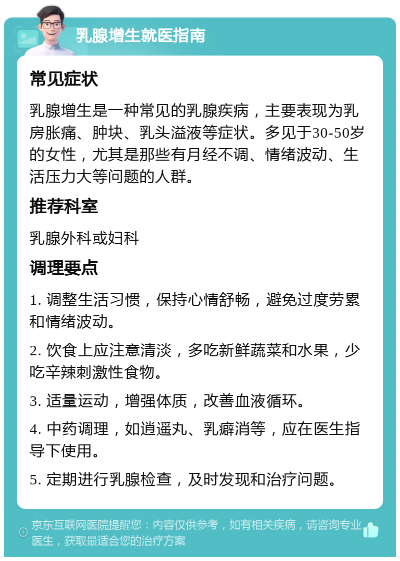 乳腺增生就医指南 常见症状 乳腺增生是一种常见的乳腺疾病，主要表现为乳房胀痛、肿块、乳头溢液等症状。多见于30-50岁的女性，尤其是那些有月经不调、情绪波动、生活压力大等问题的人群。 推荐科室 乳腺外科或妇科 调理要点 1. 调整生活习惯，保持心情舒畅，避免过度劳累和情绪波动。 2. 饮食上应注意清淡，多吃新鲜蔬菜和水果，少吃辛辣刺激性食物。 3. 适量运动，增强体质，改善血液循环。 4. 中药调理，如逍遥丸、乳癖消等，应在医生指导下使用。 5. 定期进行乳腺检查，及时发现和治疗问题。