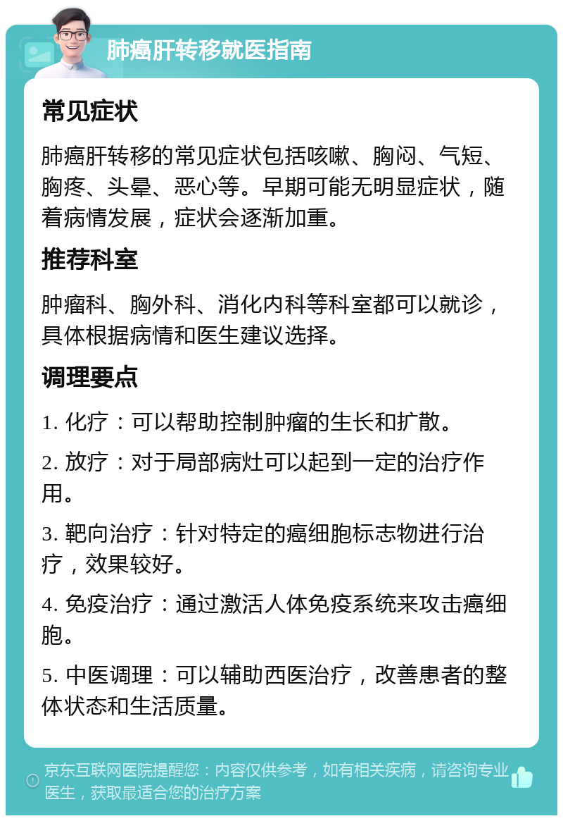 肺癌肝转移就医指南 常见症状 肺癌肝转移的常见症状包括咳嗽、胸闷、气短、胸疼、头晕、恶心等。早期可能无明显症状，随着病情发展，症状会逐渐加重。 推荐科室 肿瘤科、胸外科、消化内科等科室都可以就诊，具体根据病情和医生建议选择。 调理要点 1. 化疗：可以帮助控制肿瘤的生长和扩散。 2. 放疗：对于局部病灶可以起到一定的治疗作用。 3. 靶向治疗：针对特定的癌细胞标志物进行治疗，效果较好。 4. 免疫治疗：通过激活人体免疫系统来攻击癌细胞。 5. 中医调理：可以辅助西医治疗，改善患者的整体状态和生活质量。