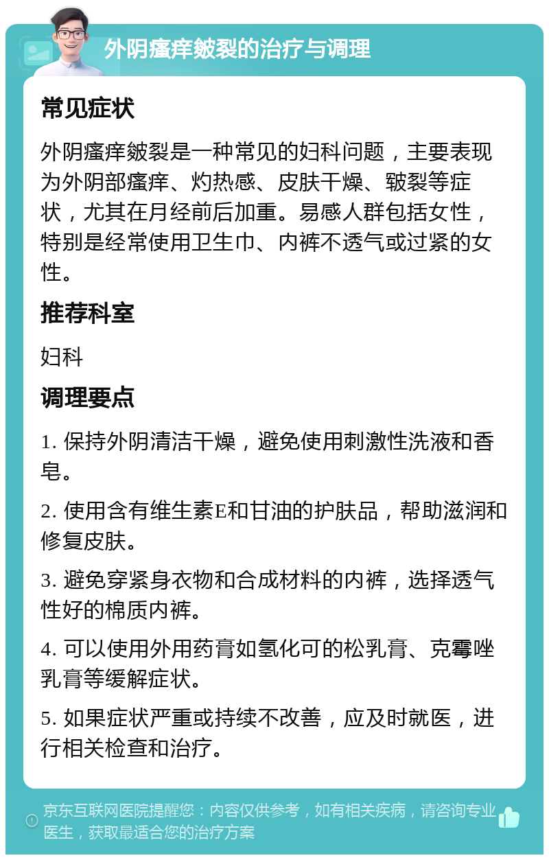 外阴瘙痒皴裂的治疗与调理 常见症状 外阴瘙痒皴裂是一种常见的妇科问题，主要表现为外阴部瘙痒、灼热感、皮肤干燥、皲裂等症状，尤其在月经前后加重。易感人群包括女性，特别是经常使用卫生巾、内裤不透气或过紧的女性。 推荐科室 妇科 调理要点 1. 保持外阴清洁干燥，避免使用刺激性洗液和香皂。 2. 使用含有维生素E和甘油的护肤品，帮助滋润和修复皮肤。 3. 避免穿紧身衣物和合成材料的内裤，选择透气性好的棉质内裤。 4. 可以使用外用药膏如氢化可的松乳膏、克霉唑乳膏等缓解症状。 5. 如果症状严重或持续不改善，应及时就医，进行相关检查和治疗。