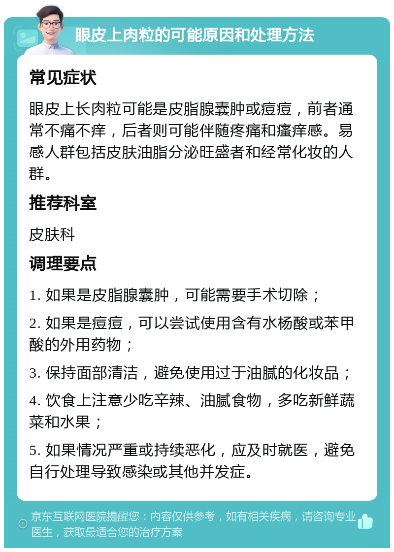 眼皮上肉粒的可能原因和处理方法 常见症状 眼皮上长肉粒可能是皮脂腺囊肿或痘痘，前者通常不痛不痒，后者则可能伴随疼痛和瘙痒感。易感人群包括皮肤油脂分泌旺盛者和经常化妆的人群。 推荐科室 皮肤科 调理要点 1. 如果是皮脂腺囊肿，可能需要手术切除； 2. 如果是痘痘，可以尝试使用含有水杨酸或苯甲酸的外用药物； 3. 保持面部清洁，避免使用过于油腻的化妆品； 4. 饮食上注意少吃辛辣、油腻食物，多吃新鲜蔬菜和水果； 5. 如果情况严重或持续恶化，应及时就医，避免自行处理导致感染或其他并发症。