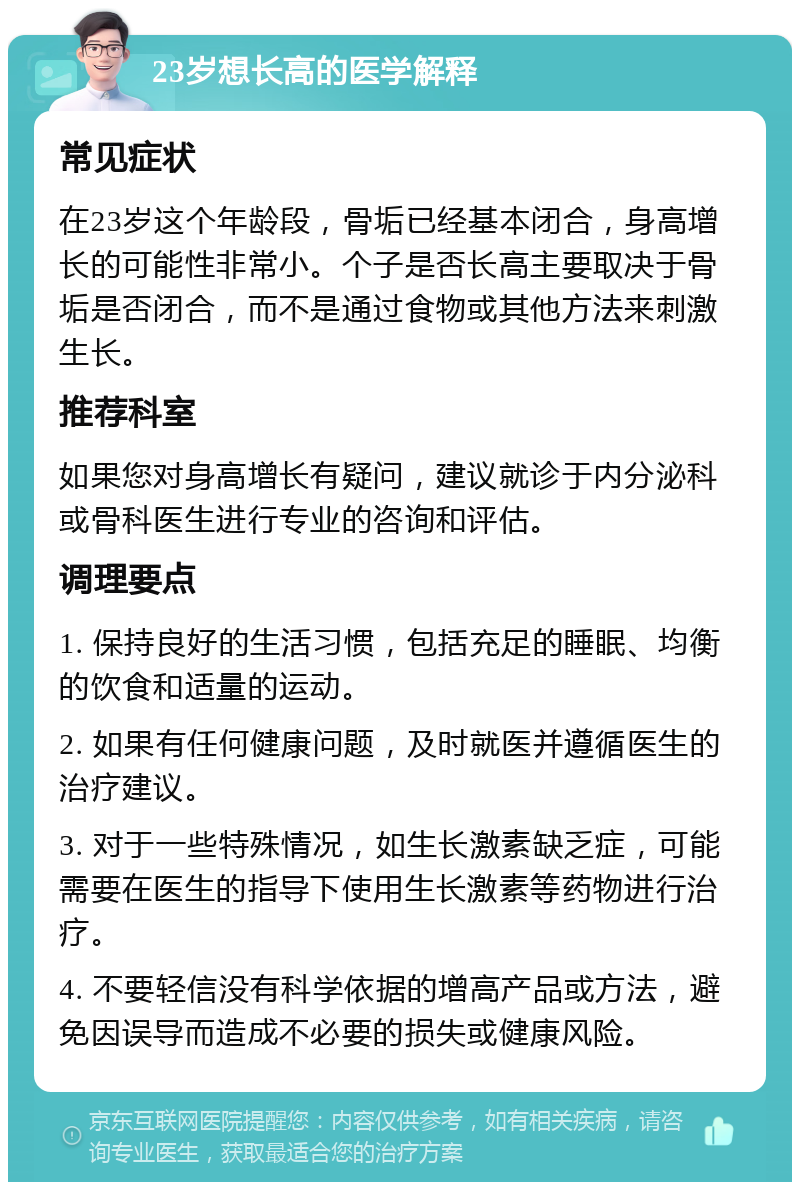 23岁想长高的医学解释 常见症状 在23岁这个年龄段，骨垢已经基本闭合，身高增长的可能性非常小。个子是否长高主要取决于骨垢是否闭合，而不是通过食物或其他方法来刺激生长。 推荐科室 如果您对身高增长有疑问，建议就诊于内分泌科或骨科医生进行专业的咨询和评估。 调理要点 1. 保持良好的生活习惯，包括充足的睡眠、均衡的饮食和适量的运动。 2. 如果有任何健康问题，及时就医并遵循医生的治疗建议。 3. 对于一些特殊情况，如生长激素缺乏症，可能需要在医生的指导下使用生长激素等药物进行治疗。 4. 不要轻信没有科学依据的增高产品或方法，避免因误导而造成不必要的损失或健康风险。