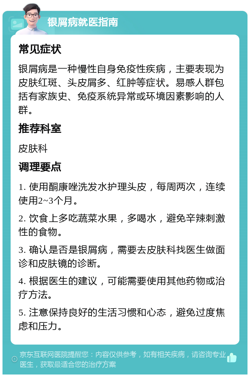 银屑病就医指南 常见症状 银屑病是一种慢性自身免疫性疾病，主要表现为皮肤红斑、头皮屑多、红肿等症状。易感人群包括有家族史、免疫系统异常或环境因素影响的人群。 推荐科室 皮肤科 调理要点 1. 使用酮康唑洗发水护理头皮，每周两次，连续使用2~3个月。 2. 饮食上多吃蔬菜水果，多喝水，避免辛辣刺激性的食物。 3. 确认是否是银屑病，需要去皮肤科找医生做面诊和皮肤镜的诊断。 4. 根据医生的建议，可能需要使用其他药物或治疗方法。 5. 注意保持良好的生活习惯和心态，避免过度焦虑和压力。