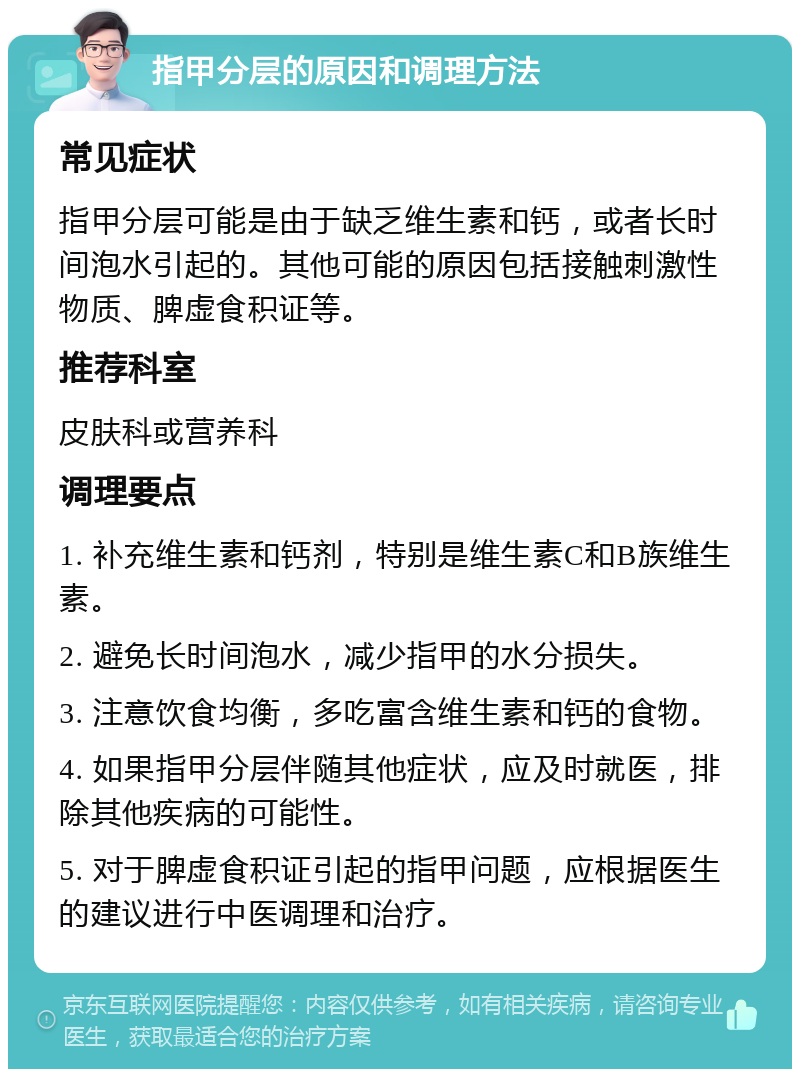 指甲分层的原因和调理方法 常见症状 指甲分层可能是由于缺乏维生素和钙，或者长时间泡水引起的。其他可能的原因包括接触刺激性物质、脾虚食积证等。 推荐科室 皮肤科或营养科 调理要点 1. 补充维生素和钙剂，特别是维生素C和B族维生素。 2. 避免长时间泡水，减少指甲的水分损失。 3. 注意饮食均衡，多吃富含维生素和钙的食物。 4. 如果指甲分层伴随其他症状，应及时就医，排除其他疾病的可能性。 5. 对于脾虚食积证引起的指甲问题，应根据医生的建议进行中医调理和治疗。